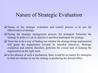 Nature of Strategic Evaluation
 Nature of the strategic evaluation and control process is to test the
effectiveness of strategy.
 During the strategic management process, the strategists formulate the
strategy to achieve a set of objectives and then implement the strategy.
 There has to be a way of finding out whether the strategy being implemented
will guide the organisation towards its intended objectives. Strategic
evaluation and control, therefore, performs the crucial task of keeping the
organisation on the right track.
 In the absence of such a mechanism, there would be no means for strategists
to find out whether or not the strategy is producing the desired effect.
 
