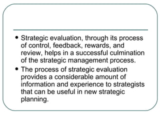 Strategic evaluation, through its process of control, feedback, rewards, and review, helps in a successful culmination of the strategic management process.  The process of strategic evaluation provides a considerable amount of information and experience to strategists that can be useful in new strategic planning. 