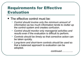 Requirements for Effective Evaluation The effective control must be: Control should involve only the minimum amount of information  as too much information tends to clutter up the control system and creates confusion. Control should monitor only managerial activities and results  even if the evaluation is difficult to perform. Controls should be timely  so that corrective action can be taken quickly. Long-term and short-term controls should be used  so that a balanced approach to evaluation can be adopted. continued………….. 