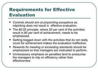 Requirements for Effective Evaluation Controls should aim at pinpointing exceptions  as nitpicking does not result in  effective evaluation.  The 80:20 principle, where 20 per cent of the activities result in 80 per cent of achievement, needs to be emphasised.  Getting bogged down with the activities that do not really count for achievement makes the evaluation ineffective. Rewards for meeting or exceeding standards should be emphasised  so that   managers are motivated to perform.  Unnecessary emphasis on penalties tend to pressurise the managers to rely on efficiency rather than effectiveness 