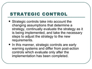 STRATEGIC CONTROL   Strategic controls take into account the changing assumptions that determine a strategy, continually evaluate the strategy as it is being implemented, and take the necessary steps to adjust the strategy to the new requirements.  In this manner, strategic controls are early warning systems and differ from post-action controls which evaluate only after the implementation has been completed.  