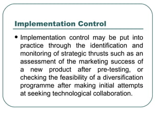 Implementation Control Implementation control may be put into practice through the identification and monitoring of strategic thrusts such as an assessment of the marketing success of a new product after pre-testing, or checking the feasibility of a diversification programme after making initial attempts at seeking technological collaboration.  