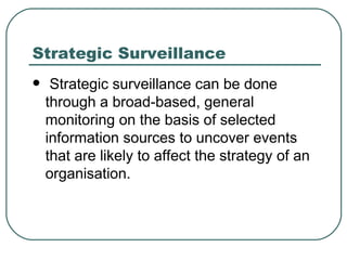 Strategic Surveillance Strategic surveillance can be done through a broad-based, general monitoring on the basis of selected information sources to uncover events that are likely to affect the strategy of an organisation.  
