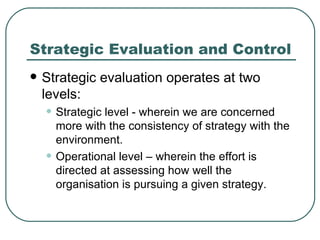 Strategic Evaluation and Control Strategic evaluation operates at two levels:  Strategic level - wherein we are concerned more with the consistency of strategy with the environment.  Operational level – wherein the effort is directed at assessing how well the organisation is pursuing a given strategy. 