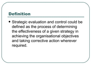 Definition  Strategic evaluation and control could be defined as the process of determining the effectiveness of a given strategy in achieving the organisational objectives and taking corrective action wherever required. 