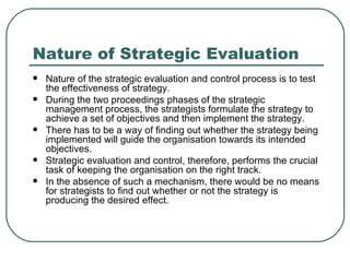 Nature of Strategic Evaluation Nature of the strategic evaluation and control process is to test the effectiveness of strategy.  During the two proceedings phases of the strategic management process, the strategists formulate the strategy to achieve a set of objectives and then implement the strategy. There has to be a way of finding out whether the strategy being implemented will guide the organisation towards its intended objectives.  Strategic evaluation and control, therefore, performs the crucial task of keeping the organisation on the right track.  In the absence of such a mechanism, there would be no means for strategists to find out whether or not the strategy is producing the desired effect.  
