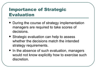Importance of Strategic Evaluation During the course of strategy implementation managers are required to take scores of  decisions.  Strategic evaluation can help to assess whether the decisions match the intended strategy requirements.  In the absence of such evaluation, managers would not know explicitly how to exercise such discretion. 