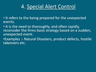 4. Special Alert Control
• It refers to the being prepared for the unexpected
events.
• It is the need to thoroughly, and often rapidly,
reconsider the firms basis strategy based on a sudden,
unexpected event.
•Examples :- Natural Disasters, product defects, hostile
takeovers etc.
 