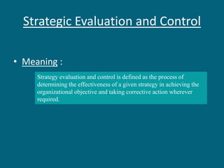 Strategic Evaluation and Control
• Meaning :
Strategy evaluation and control is defined as the process of
determining the effectiveness of a given strategy in achieving the
organizational objective and taking corrective action wherever
required.
 