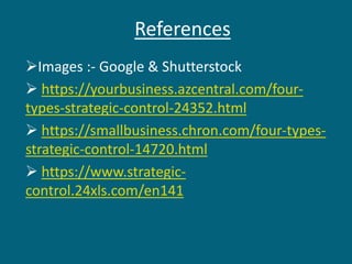 References
Images :- Google & Shutterstock
 https://yourbusiness.azcentral.com/four-
types-strategic-control-24352.html
 https://smallbusiness.chron.com/four-types-
strategic-control-14720.html
 https://www.strategic-
control.24xls.com/en141
 