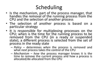 Scheduling
• Is the mechanism, part of the process manager, that
handles the removal of the running process from the
CPU and the selection of another process
• The selection of another process is based on a
particular strategy
• It is responsible for multiplexing processes on the
CPU; when is the time for the running process to be
removed from the CPU (in a ready or suspended
state), a different process is selected from the set of
process in the ready state
– Policy – determines when the process is removed and
what next process takes the control of the CPU
– Mechanism – how the process manager knows it is the
time to remove the current process and how a process is
allocated/de-allocated from the CPU
 