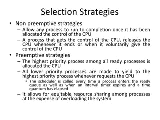 Selection Strategies
• Non preemptive strategies
– Allow any process to run to completion once it has been
allocated the control of the CPU
– A process that gets the control of the CPU, releases the
CPU whenever it ends or when it voluntarily give the
control of the CPU
• Preemptive strategies
– The highest priority process among all ready processes is
allocated the CPU
– All lower priority processes are made to yield to the
highest priority process whenever requests the CPU
• The scheduler is called every time a process enters the ready
queue as well as when an interval timer expires and a time
quantum has elapsed
– It allows for equitable resource sharing among processes
at the expense of overloading the system
 