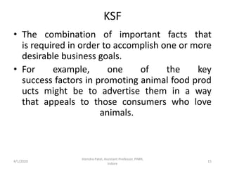 KSF
• The combination of important facts that
is required in order to accomplish one or more
desirable business goals.
• For example, one of the key
success factors in promoting animal food prod
ucts might be to advertise them in a way
that appeals to those consumers who love
animals.
4/1/2020
Jitendra Patel, Assistant Professor, PIMR,
Indore
15
 