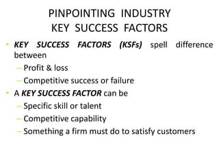 PINPOINTING INDUSTRY
KEY SUCCESS FACTORS
• KEY SUCCESS FACTORS (KSFs) spell difference
between
– Profit & loss
– Competitive success or failure
• A KEY SUCCESS FACTOR can be
– Specific skill or talent
– Competitive capability
– Something a firm must do to satisfy customers
 