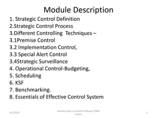 Module Description
1. Strategic Control Definition
2.Strategic Control Process
3.Different Controlling Techniques –
3.1Premise Control
3.2 Implementation Control,
3.3 Special Alert Control
3.4Strategic Surveillance
4. Operational Control-Budgeting,
5. Scheduling
6. KSF
7. Benchmarking.
8. Essentials of Effective Control System
4/1/2020
Jitendra Patel, Assistant Professor, PIMR,
Indore
2
 