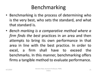 Benchmarking
• Benchmarking is the process of determining who
is the very best, who sets the standard, and what
that standard is.
• Bench marking is a comparative method where a
firm finds the best practices in an area and then
attempts to bring its own performance in that
area in line with the best practice. In order to
excel, a firm shall have to exceed the
benchmarks. In this manner, benchmarking offers
firms a tangible method to evaluate performance.
4/1/2020
Jitendra Patel, Assistant Professor, PIMR,
Indore
21
 