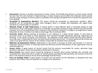 • Economical: Economy is another requirement of every control. The benefit derived from a control system should
be more than the cost involved in implementing it. A small company cannot afford the elaborate control system
used by a large company. A control system is justifiable if the savings anticipated from it exceed the expected costs
in its working.
• Acceptable to Organization Members: The system should be acceptable to organisation members. When
standards are set unilaterally by upper level managers, there is a danger that employees will regard those
standards as unreasonable or unrealistic.
• Motivate People to High Performance: A control system is most effective when it motivates people to high
performance. Since most people respond to a challenge, successfully meeting to tough standard may well provide
a greater sense of accomplishment than meeting an easy standard. However, if a target is so tough that it seems
impossible to meet, it will be more likely to discourage than to motivate effort.
• Corrective Action: Merely pointing of deviations is not sufficient in a good control system. It must lead to
corrective action to be taken to check deviations from standard through appropriate planning, organizing and
directing. In the words of Koontz and O'Donnell, "An adequate control system should disclose where failures
occurring, who is responsible for them and what should be done about them." A control system will be of little use
unless it can generate the solution to the problem responsible for deviation from standards.
• Reflection of Organization Pattern: Organization is not merely a structure of duties and function, it is also an
important vehicle of control. In enforcing control the efficiency and the effectiveness of the organisation must be
clearly brought out.
• Human Factor: A good system of control should find the persons accountable for results, whenever large
deviations take place. They must be guided and directed if necessary.
• Direct Control: Any control system should be designed to maintain direct contact between the controller and
controlled. Even when there are a number of control systems provided by staff specialists, the foreman at the first
level is still important because he has direct knowledge of performance.
• Focus on Strategic Points: A good system of control not only points out the deviations or exceptions but also
pinpoints them where they are important or strategic to his operations.
4/1/2020
Jitendra Patel, Assistant Professor, PIMR,
Indore
23
 