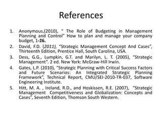 References
1. Anonymous,(2010), “ The Role of Budgeting in Management
Planning and Control” How to plan and manage your company
budget, 1-26.
2. David, F.D. (2011), “Strategic Management Concept And Cases”,
Thirteenth Edition, Prentice Hall, South Carolina, USA.
3. Dess, G.G., Lumpkin, G.T. and Marilyn, L. T. (2005), “Strategic
Management”. 2 ed. New York: McGraw-Hill Irwin.
4. Gates, L.P. (2010), “Strategic Planning with Critical Success Factors
and Future Scenarios: An Integrated Strategic Planning
Framework”, Technical Report, CMU/SEI-2010-TR-037, Software
Engineering Institute.
5. Hitt, M. A. , Ireland, R.D., and Hoskissen, R.E. (2007), “Strategic
Management Competitiveness and Globalization: Concepts and
Cases”, Seventh Edition, Thomson South Western.
 