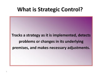 3
What is Strategic Control?
Tracks a strategy as it is implemented, detects
problems or changes in its underlying
premises, and makes necessary adjustments.
 