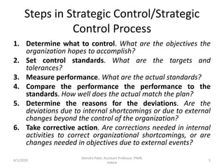 Steps in Strategic Control/Strategic
Control Process
1. Determine what to control. What are the objectives the
organization hopes to accomplish?
2. Set control standards. What are the targets and
tolerances?
3. Measure performance. What are the actual standards?
4. Compare the performance the performance to the
standards. How well does the actual match the plan?
5. Determine the reasons for the deviations. Are the
deviations due to internal shortcomings or due to external
changes beyond the control of the organization?
6. Take corrective action. Are corrections needed in internal
activities to correct organizational shortcomings, or are
changes needed in objectives due to external events?
4/1/2020
Jitendra Patel, Assistant Professor, PIMR,
Indore
5
 