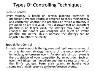Types Of Controlling Techniques
Premise Control
Every strategy is based on certain planning premises or
predictions. Premise control is designed to check methodically
and constantly whether the premises on which a strategy is
grounded on are still valid. If you discover that an important
premise is no longer valid, the strategy may have to be
changed. The sooner you recognize and reject an invalid
premise, the better. This is because the strategy can be
adjusted to reflect the reality.
Special Alert Control
A special alert control is the rigorous and rapid reassessment of
an organization's strategy because of the occurrence of an
immediate, unforeseen event. An example of such event is
the acquisition of your competitor by an outsider. Such an
event will trigger an immediate and intense reassessment of
the firm's strategy. Form crisis teams to handle your
company's initial response to the unforeseen events.4/1/2020
Jitendra Patel, Assistant Professor, PIMR,
Indore
6
 