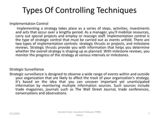 Implementation Control
Implementing a strategy takes place as a series of steps, activities, investments
and acts that occur over a lengthy period. As a manager, you'll mobilize resources,
carry out special projects and employ or reassign staff. Implementation control is
the type of strategic control that must be carried out as events unfold. There are
two types of implementation controls: strategic thrusts or projects, and milestone
reviews. Strategic thrusts provide you with information that helps you determine
whether the overall strategy is shaping up as planned. With milestone reviews, you
monitor the progress of the strategy at various intervals or milestones.
Strategic Surveillance
Strategic surveillance is designed to observe a wide range of events within and outside
your organization that are likely to affect the track of your organization's strategy.
It's based on the idea that you can uncover important yet unanticipated
information by monitoring multiple information sources. Such sources include
trade magazines, journals such as The Wall Street Journal, trade conferences,
conversations and observations.
4/1/2020
Jitendra Patel, Assistant Professor, PIMR,
Indore
7
Types Of Controlling Techniques
 