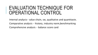 EVALUATION TECHNIQUE FOR
OPERATIONAL CONTROL
Internal analysis- value chain, sw, qualitative and quantitavie.
Comparative analysis – history, industry norm,benchmarking
Comprehensive analysis – balance score card
 