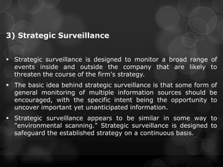 3) Strategic Surveillance
 Strategic surveillance is designed to monitor a broad range of
events inside and outside the company that are likely to
threaten the course of the firm's strategy.
 The basic idea behind strategic surveillance is that some form of
general monitoring of multiple information sources should be
encouraged, with the specific intent being the opportunity to
uncover important yet unanticipated information.
 Strategic surveillance appears to be similar in some way to
"environmental scanning." Strategic surveillance is designed to
safeguard the established strategy on a continuous basis.
 