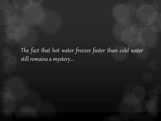 The fact that hot water freezes faster than cold water
still remains a mystery…
 