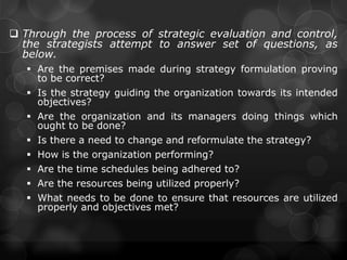  Through the process of strategic evaluation and control,
the strategists attempt to answer set of questions, as
below.
 Are the premises made during strategy formulation proving
to be correct?
 Is the strategy guiding the organization towards its intended
objectives?
 Are the organization and its managers doing things which
ought to be done?
 Is there a need to change and reformulate the strategy?
 How is the organization performing?
 Are the time schedules being adhered to?
 Are the resources being utilized properly?
 What needs to be done to ensure that resources are utilized
properly and objectives met?
 