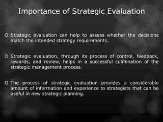 Importance of Strategic Evaluation
 Strategic evaluation can help to assess whether the decisions
match the intended strategy requirements.
 Strategic evaluation, through its process of control, feedback,
rewards, and review, helps in a successful culmination of the
strategic management process.
 The process of strategic evaluation provides a considerable
amount of information and experience to strategists that can be
useful in new strategic planning.
 