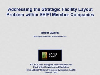 Addressing the Strategic Facility Layout
Problem within SEIPI Member Companies
Robin Owens
Managing Director, Proplanner Asia
PSCECE 2012: Philippine Semiconductor and
Electronics Convention and Exhibition
22nd ASEMEP National Technical Symposium / ANTS
June 6-8, 2012
 