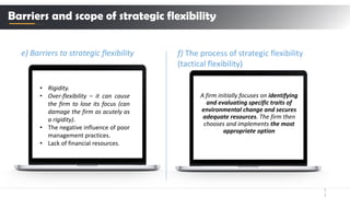 1
1
e) Barriers to strategic flexibility
Barriers and scope of strategic flexibility
• Rigidity.
• Over-flexibility – it can cause
the firm to lose its focus (can
damage the firm as acutely as
a rigidity).
• The negative influence of poor
management practices.
• Lack of financial resources.
f) The process of strategic flexibility
(tactical flexibility)
A firm initially focuses on identifying
and evaluating specific traits of
environmental change and secures
adequate resources. The firm then
chooses and implements the most
appropriate option
 