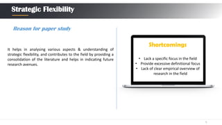 5
Strategic Flexibility
Shortcomings
• Lack a specific focus in the field
• Provide excessive definitional focus
• Lack of clear empirical overview of
research in the field
Reason for paper study
It helps in analysing various aspects & understanding of
strategic flexibility, and contributes to the field by providing a
consolidation of the literature and helps in indicating future
research avenues.
 