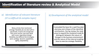 6
a) Identification of relevant literature
(it’s a difficult & complex topic)
Identification of literature review & Analytical Model
Many articles that mentioned
strategic flexibility do not deal with it
specifically. it had to be recognized
that some articles may have dealt
with issues regarding strategic
flexibility, but different terminologies
were used(eg. dynamic capabilities,
agility, adaptability)
b) Development of the analytical model
It provided the basis for a well-founded
overview and critique of the identified
contributions. During review, the need
arose to expand the analytical model &
distinguish between the nature of
changes in the business environment
and the nature of the internal enabling
base to exercise strategic flexibility
 