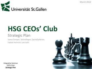 March 2012




     HSG CEOs’ Club
     Strategic Plan
     Joana Campos, SelinaDegen, SachaDjafarian,
     Fabian Heinrich, Lars Kahl




Integrative Seminar
     CEO‘s Club
   Strategic Plan
 