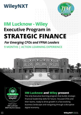 IIM Lucknow and Wiley present
The only Executive learning program that builds strategic
ﬁnancial leadership skills for future –focused CFOs and
their teams, ready to drive growth in a fast-evolving
business landscape and navigating through a disruptive
digital economy.
STRATEGIC FINANCE
IIM Lucknow - Wiley
Executive Program in
9 MONTHS | ACTION LEARNING EXPERIENCE
EXECUTIVE
EDUCATION
01
For Emerging CFOs and FPNA Leaders
Claim your
IIM Lucknow
MDP Alumni Status
STRATEGIC FINANCE
for Emerging CFOs and FPNA Leaders
DIGITAL CERTIFICATE
IIM LUCKNOW
MDP ALUMNI
 