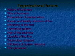 Organizational factors
   Nature of business
   Size of business
   Expectation of market return
   Assets and liability structure of firm
   Efficiency of the firm
   Ownership pattern
   Age of the business
   Liquidity of the firm
   Technology adapted
   Efficiency of human resource
   ROI generated
 