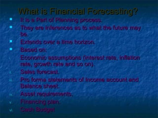 What is Financial Forecasting?
      It is a Part of Planning process.
      They are inferences as to what the future may
       be.
      Extends over a time horizon.
      Based on:
i.     Economic assumptions (interest rate, inflation
       rate, growth rate and so on).
ii.    Sales forecast.
iii.   Pro forma statements of Income account and
       Balance sheet.
iv.    Asset requirements.
v.     Financing plan.
vi.    Cash Budget
 