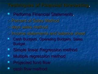 Techniques of Financial forecasting .
   Performa Financial Statements.
:- Percent of Sales Method
:- days sales method
:- Income statements and balance sheet
   Cash Budgets. Operating Budgets. Sales
    Budget
   Simple linear Regression method
   Multiple regression method
   Projected fund flow
   cash flow method
 