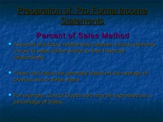 Preparation of Pro Forma Income
                Statements
             Percent of Sales Method
   Assumes that future relationship between various elements
    of cost to sales will be similar to their historical
    relationships.

   These cost ratios are generally based on the average of
    previous two or three years.

   For example, Cost of Goods sold may be expressed as a
    percentage of Sales.
 