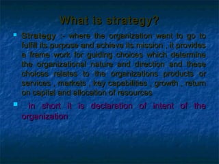 What is strategy?
   Strategy :- where the organization want to go to
    fulfill its purpose and achieve its mission , it provides
    a frame work for guiding choices which determine
    the organizational nature and direction and these
    choices relates to the organizations products or
    services , markets , key capabilities , growth , return
    on capital and allocation of resources
     in short it is declaration of intent of the
    organization
 
