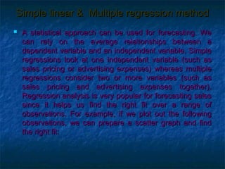 Simple linear & Multiple regression method
   A statistical approach can be used for forecasting. We
    can rely on the average relationships between a
    dependent variable and an independent variable. Simple
    regressions look at one independent variable (such as
    sales pricing or advertising expenses) whereas multiple
    regressions consider two or more variables (such as
    sales pricing and advertising expenses together).
    Regression analysis is very popular for forecasting sales
    since it helps us find the right fit over a range of
    observations. For example, if we plot out the following
    observations, we can prepare a scatter graph and find
    the right fit:
 