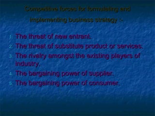Competitive forces for formulating and
       implementing business strategy :-

1. The threat of new entrant.
2. The threat of substitute product or services.

3. The rivalry amongst the existing players of
   industry.
4. The bargaining power of supplier.

5. The bargaining power of consumer.
 
