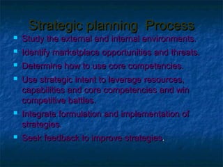 Strategic planning Process
   Study the external and internal environments.
   Identify marketplace opportunities and threats.
   Determine how to use core competencies.
   Use strategic intent to leverage resources,
    capabilities and core competencies and win
    competitive battles.
   Integrate formulation and implementation of
    strategies.
   Seek feedback to improve strategies.
 