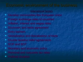Economic environment of the business
                    International factors
   Develop communities like European union
   Foreign exchange rates of countries
   Inflation, interest and wages rates
   Economic and trade agreement
   Entry barriers
   Globalization and liberalization of trade
   Double taxation relief agreements
   BOP and BOT
   Monetary and economic policy
   Personal and corporate tax rates
   Political situation
 