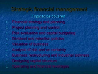 Strategic financial management
                 Topic to be covered
1.   Financial strategy and planning
2.   Project planning and control
3.   Risk evaluation and capital budgeting
4.   Dividend and retention policies
5.   Valuation of business
6.   Analysis of risk and un certainty
7.   Business restructuring and industrial sickness
8.   Designing capital structure
9.   Operating and financial leverages
 
