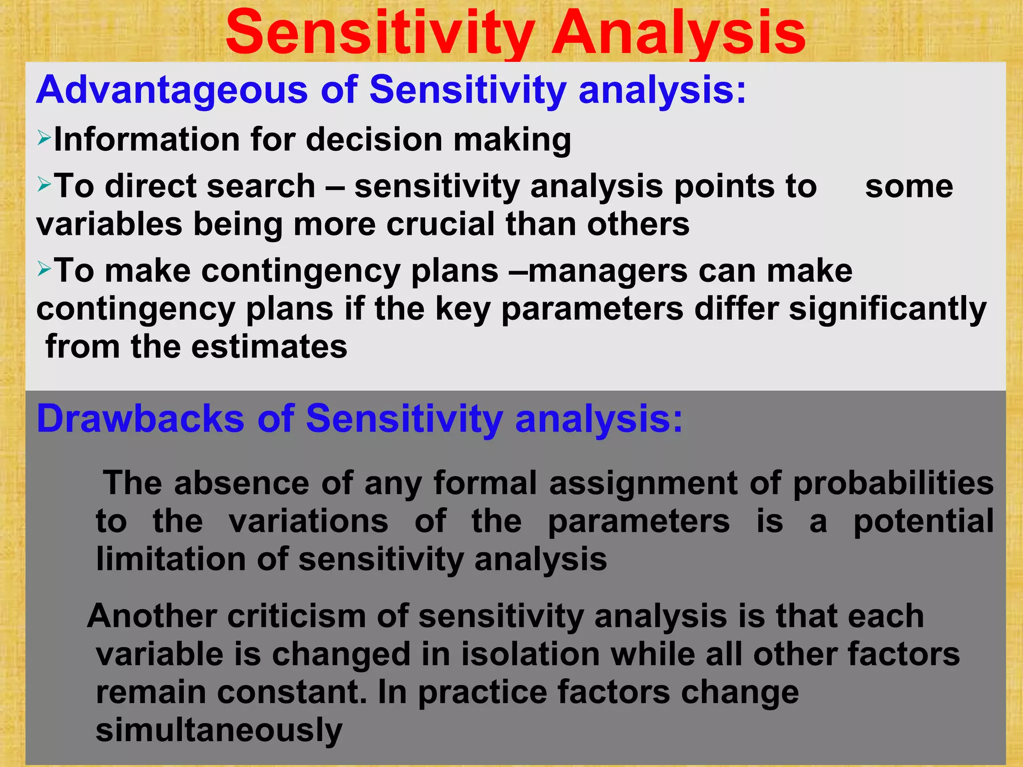 © Tata McGraw-Hill Publishing Company Limited, Financial Management 12 - 128
Sensitivity Analysis
Advantageous of Sensitivity analysis:
Information for decision making
To direct search – sensitivity analysis points to some
variables being more crucial than others
To make contingency plans –managers can make
contingency plans if the key parameters differ significantly
from the estimates
Drawbacks of Sensitivity analysis:
The absence of any formal assignment of probabilities
to the variations of the parameters is a potential
limitation of sensitivity analysis
Another criticism of sensitivity analysis is that each
variable is changed in isolation while all other factors
remain constant. In practice factors change
simultaneously
 