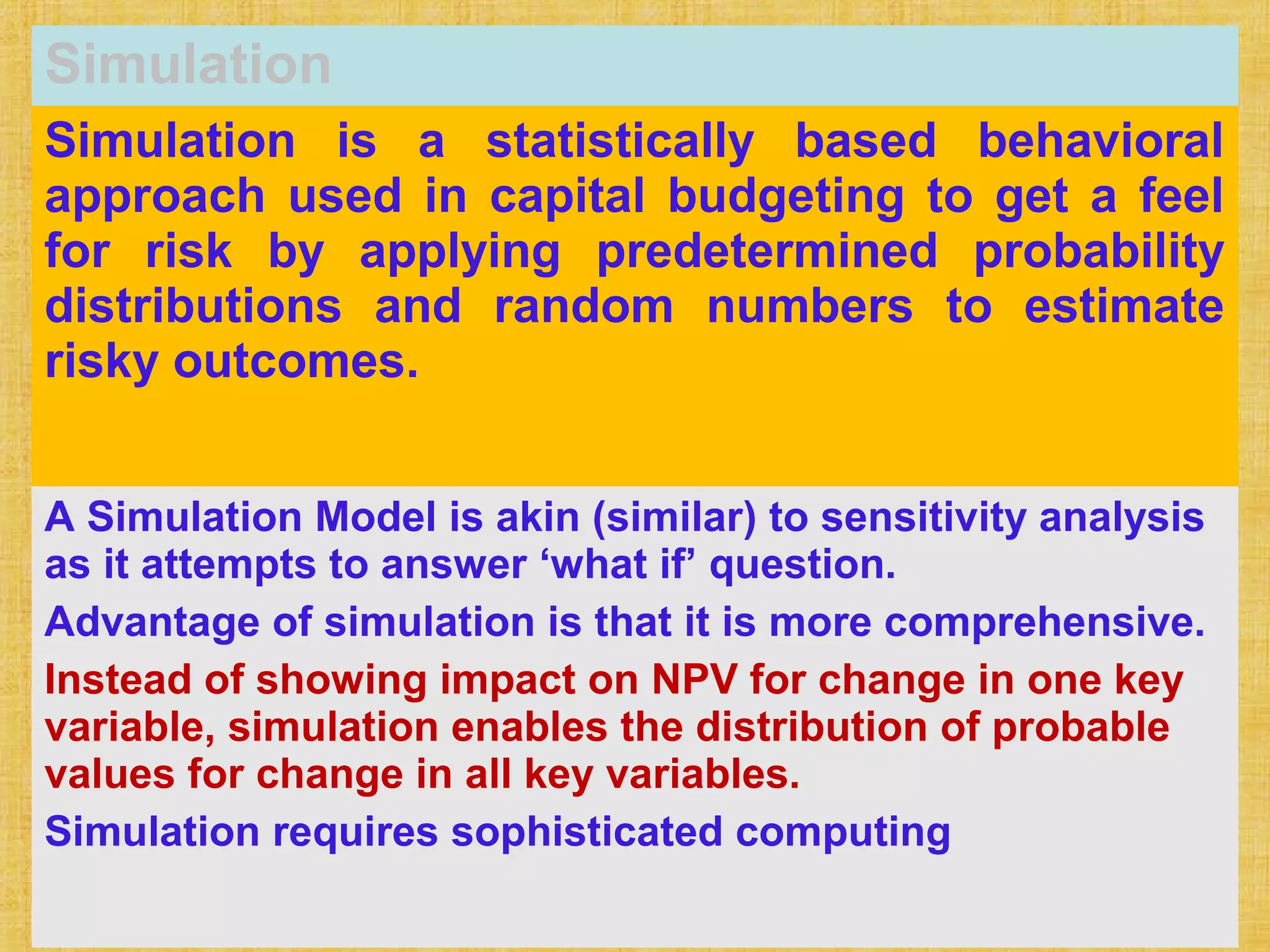 Simulation
Simulation is a statistically based behavioral
approach used in capital budgeting to get a feel
for risk by applying predetermined probability
distributions and random numbers to estimate
risky outcomes.
A Simulation Model is akin (similar) to sensitivity analysis
as it attempts to answer ‘what if’ question.
Advantage of simulation is that it is more comprehensive.
Instead of showing impact on NPV for change in one key
variable, simulation enables the distribution of probable
values for change in all key variables.
Simulation requires sophisticated computing
 