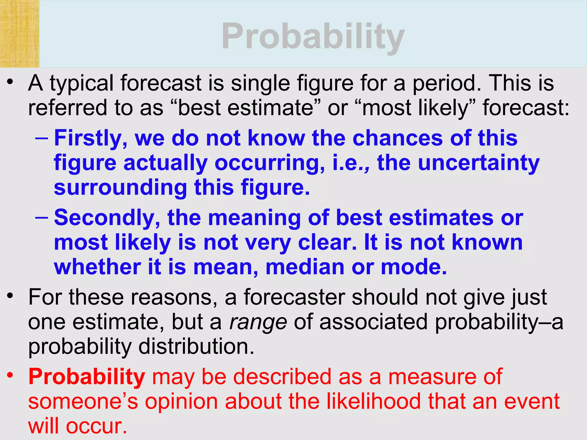 146 Financial Management, Ninth Edition © I M Pandey
Vikas Publishing House Pvt. Ltd.
Probability
• A typical forecast is single figure for a period. This is
referred to as “best estimate” or “most likely” forecast:
– Firstly, we do not know the chances of this
figure actually occurring, i.e., the uncertainty
surrounding this figure.
– Secondly, the meaning of best estimates or
most likely is not very clear. It is not known
whether it is mean, median or mode.
• For these reasons, a forecaster should not give just
one estimate, but a range of associated probability–a
probability distribution.
• Probability may be described as a measure of
someone’s opinion about the likelihood that an event
will occur.
 